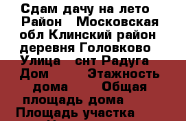 Сдам дачу на лето › Район ­ Московская обл.Клинский район, деревня Головково › Улица ­ снт Радуга › Дом ­ 34 › Этажность дома ­ 2 › Общая площадь дома ­ 62 › Площадь участка ­ 8 › Цена ­ 14 000 - Московская обл. Недвижимость » Дома, коттеджи, дачи аренда   